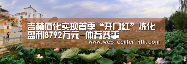 吉林石化实现首季“开门红”炼化盈利8792万元-体育赛事(图2) 华体会
